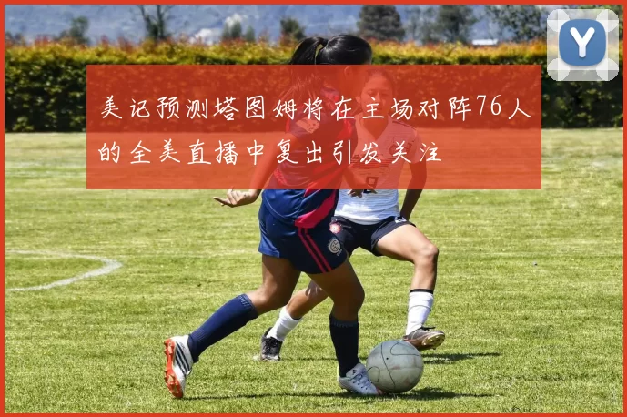 美记预测塔图姆将在主场对阵76人的全美直播中复出引发关注