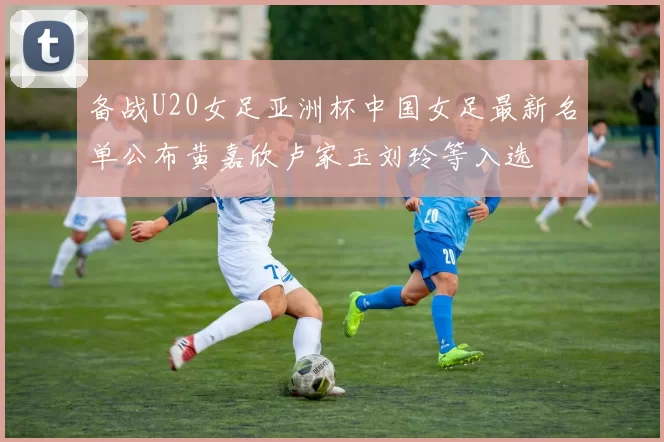 备战U20女足亚洲杯中国女足最新名单公布黄嘉欣卢家玉刘玲等入选