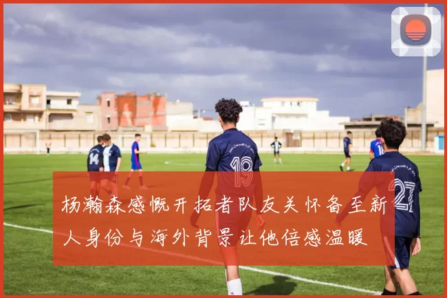 杨瀚森感慨开拓者队友关怀备至新人身份与海外背景让他倍感温暖