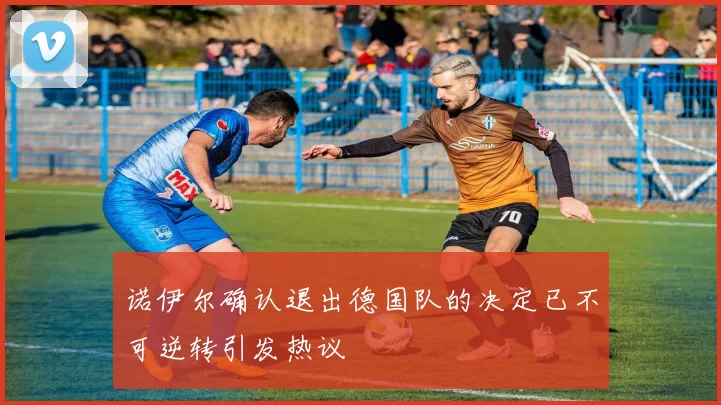 诺伊尔确认退出德国队的决定已不可逆转引发热议