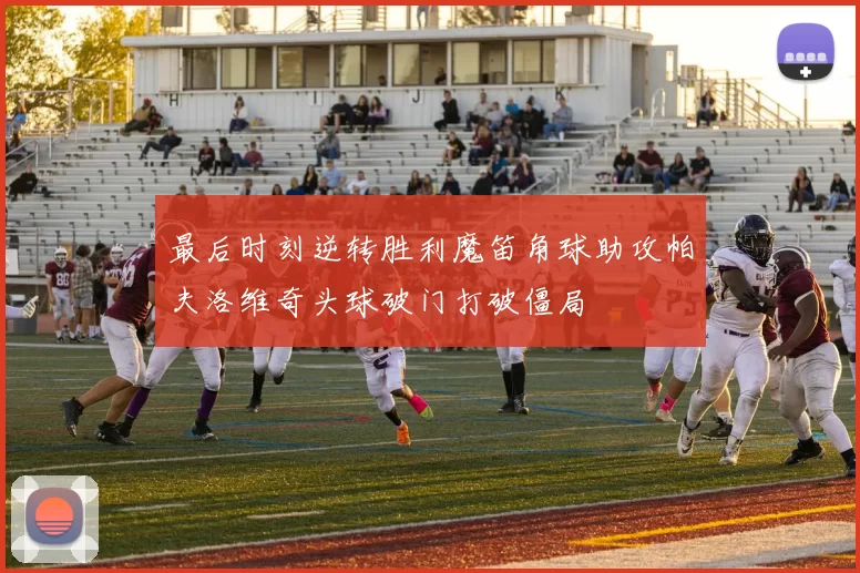 最后时刻逆转胜利魔笛角球助攻帕夫洛维奇头球破门打破僵局