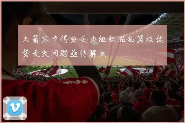 火箭末节得分乏力组织混乱篮板优势丧失问题亟待解决