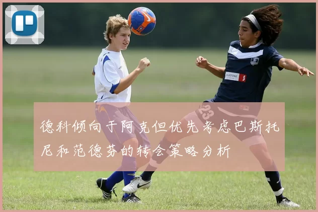 德科倾向于阿克但优先考虑巴斯托尼和范德芬的转会策略分析
