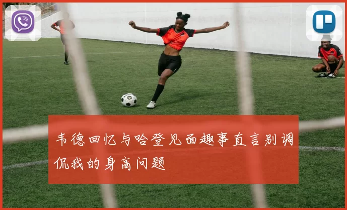 韦德回忆与哈登见面趣事直言别调侃我的身高问题