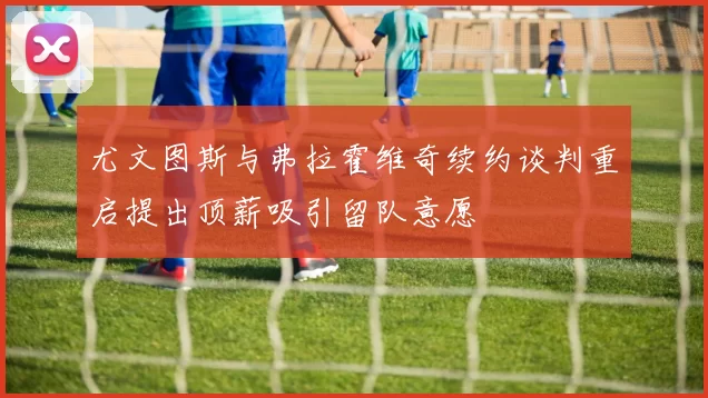 尤文图斯与弗拉霍维奇续约谈判重启提出顶薪吸引留队意愿