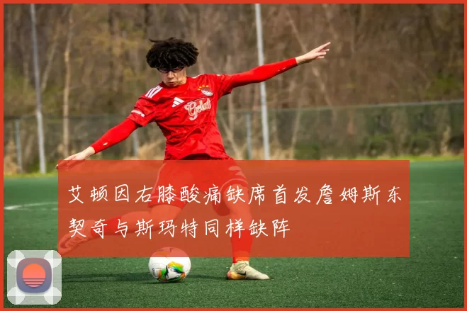 艾顿因右膝酸痛缺席首发詹姆斯东契奇与斯玛特同样缺阵