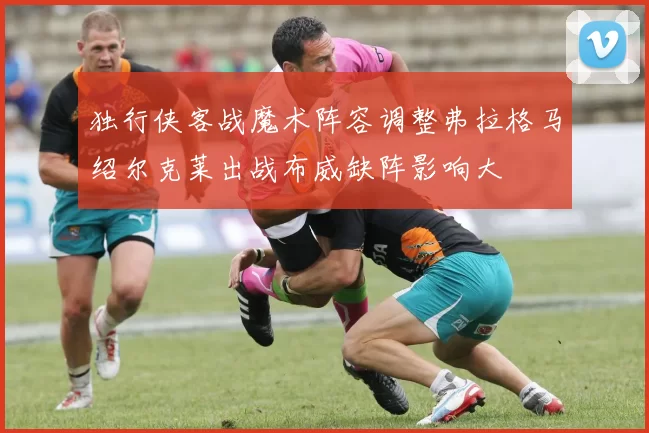 独行侠客战魔术阵容调整弗拉格马绍尔克莱出战布威缺阵影响大