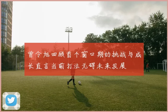曾令旭回顾首个窗口期的挑战与成长直言当前打法无碍未来发展