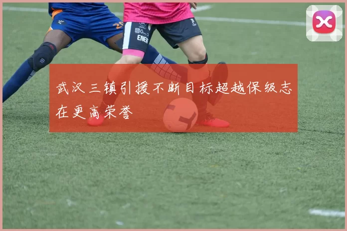 武汉三镇引援不断目标超越保级志在更高荣誉