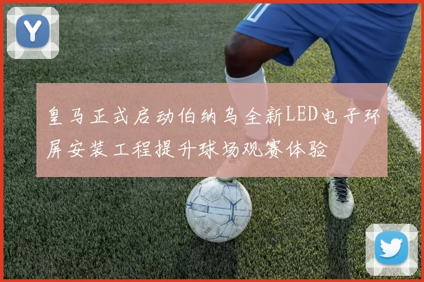 皇马正式启动伯纳乌全新LED电子环屏安装工程提升球场观赛体验
