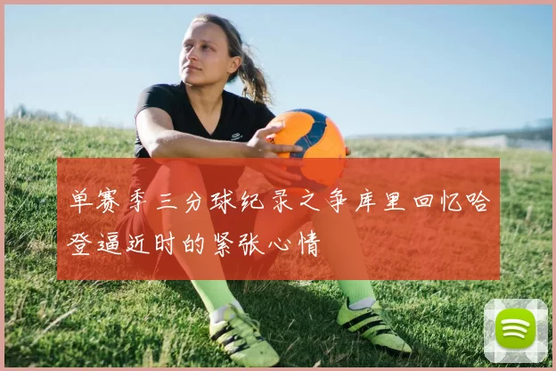 单赛季三分球纪录之争库里回忆哈登逼近时的紧张心情