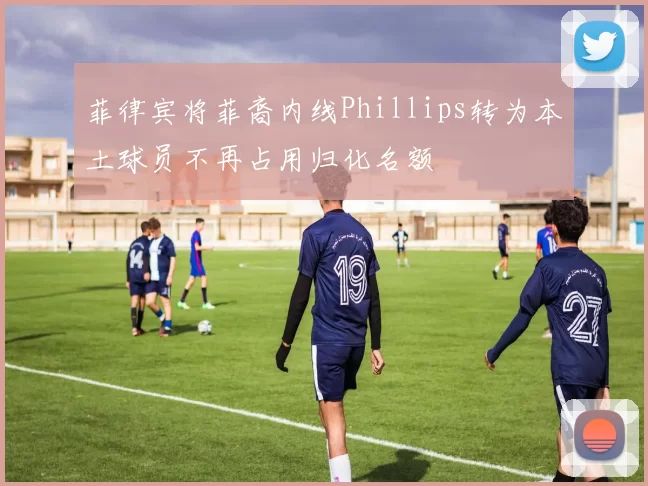 菲律宾将菲裔内线Phillips转为本土球员不再占用归化名额