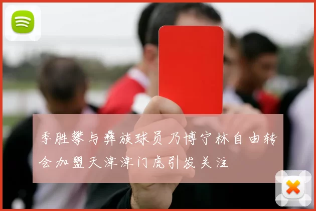 季胜攀与彝族球员乃博宁林自由转会加盟天津津门虎引发关注