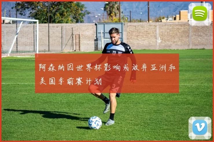 阿森纳因世界杯影响或放弃亚洲和美国季前赛计划
