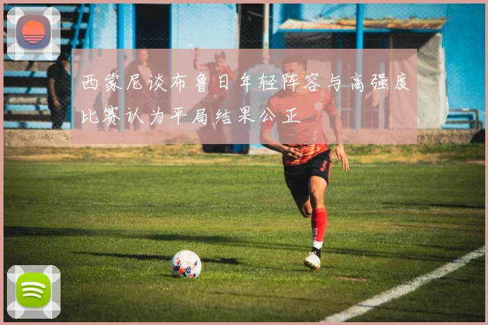西蒙尼谈布鲁日年轻阵容与高强度比赛认为平局结果公正