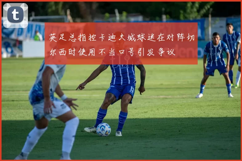 英足总指控卡迪夫城球迷在对阵切尔西时使用不当口号引发争议